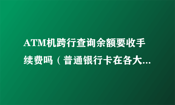 ATM机跨行查询余额要收手续费吗（普通银行卡在各大银行ATM查）