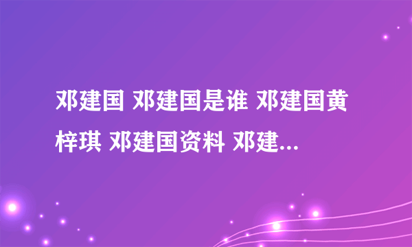 邓建国 邓建国是谁 邓建国黄梓琪 邓建国资料 邓建国简历 邓建国刘阳