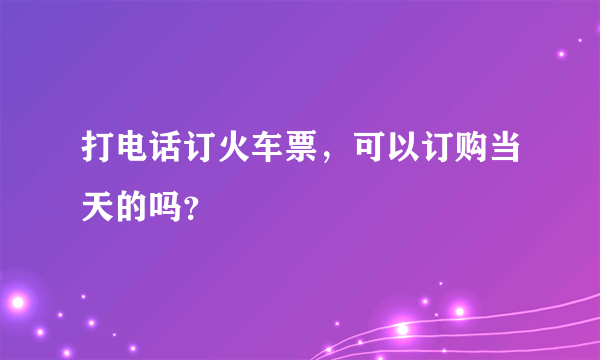 打电话订火车票，可以订购当天的吗？