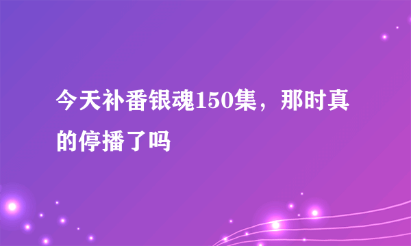 今天补番银魂150集，那时真的停播了吗