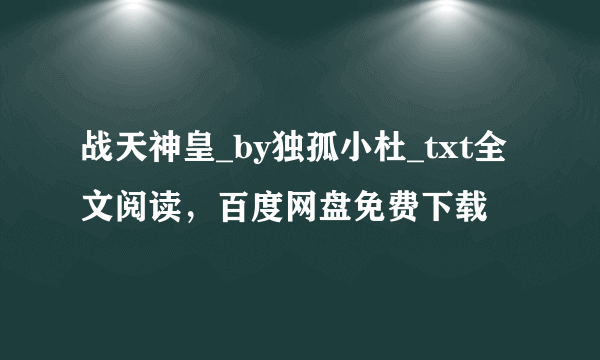 战天神皇_by独孤小杜_txt全文阅读，百度网盘免费下载