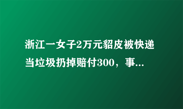 浙江一女子2万元貂皮被快递当垃圾扔掉赔付300，事件后续进展如何？