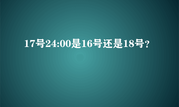 17号24:00是16号还是18号？