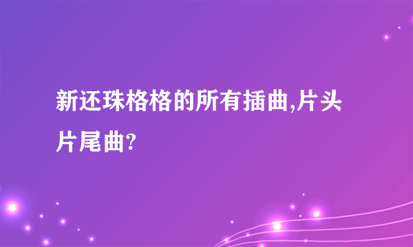 新还珠格格的所有插曲,片头片尾曲?