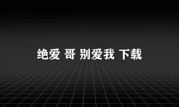 绝爱 哥 别爱我 下载