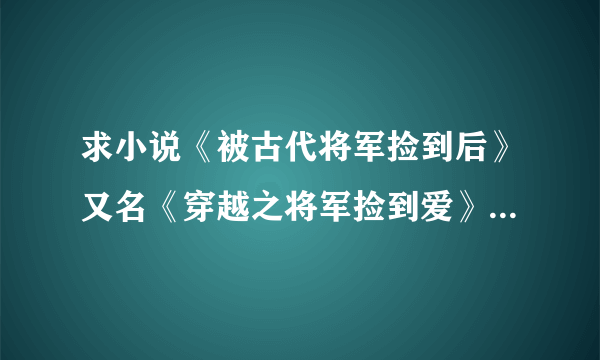 求小说《被古代将军捡到后》又名《穿越之将军捡到爱》 全文 大虾 粗线！！！