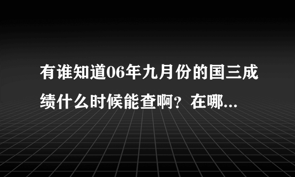 有谁知道06年九月份的国三成绩什么时候能查啊？在哪里查啊？谢谢大家