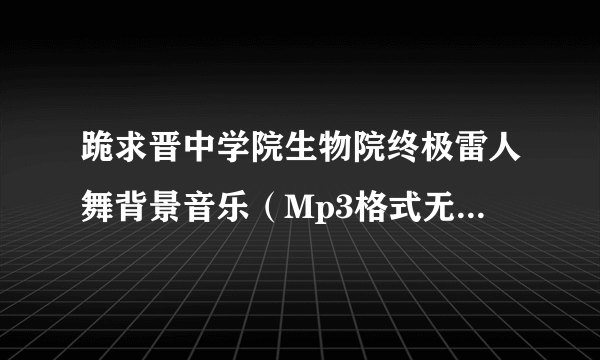 跪求晋中学院生物院终极雷人舞背景音乐（Mp3格式无杂音清晰版的） !万分感谢！