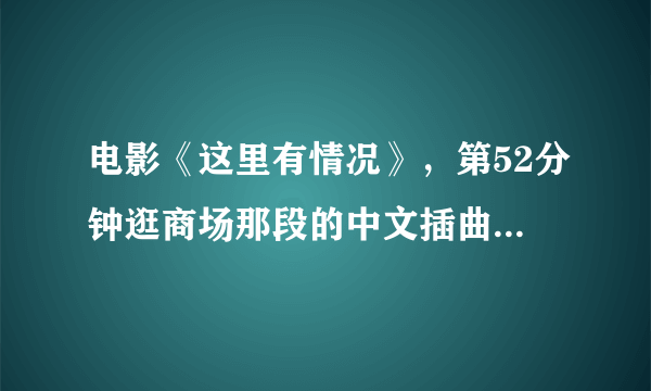 电影《这里有情况》，第52分钟逛商场那段的中文插曲叫什么名字？