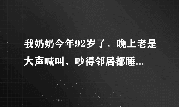 我奶奶今年92岁了，晚上老是大声喊叫，吵得邻居都睡不着，我们就更不用说了，她老是喊“娘，娘，爹，爹”