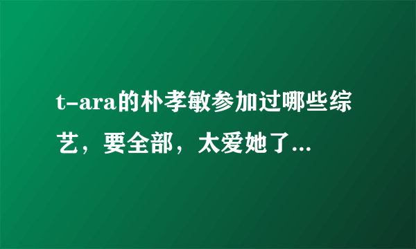 t-ara的朴孝敏参加过哪些综艺，要全部，太爱她了，外加居丽的