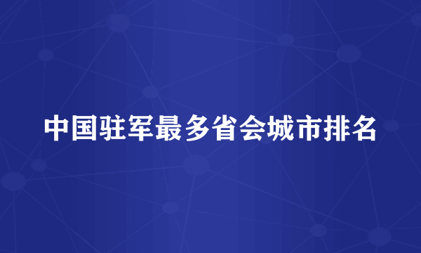 中国驻军最多省会城市排名