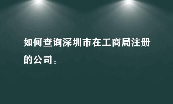 如何查询深圳市在工商局注册的公司。