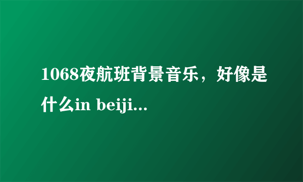 1068夜航班背景音乐，好像是什么in beijing之类的，我英文不太好，没听懂。歌手是个女的，好像叫什么凯特