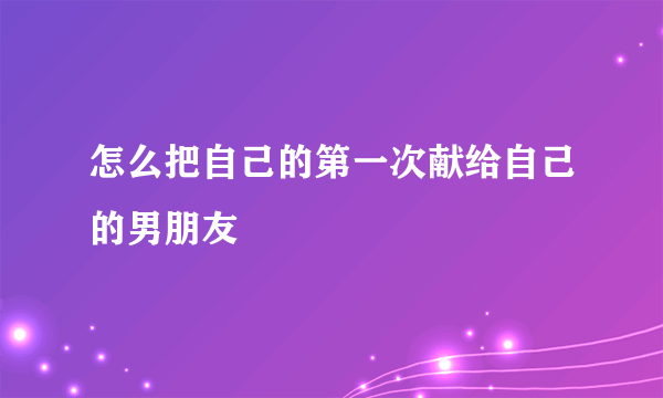 怎么把自己的第一次献给自己的男朋友