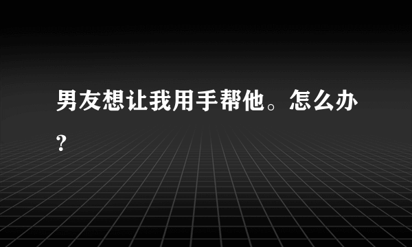 男友想让我用手帮他。怎么办？