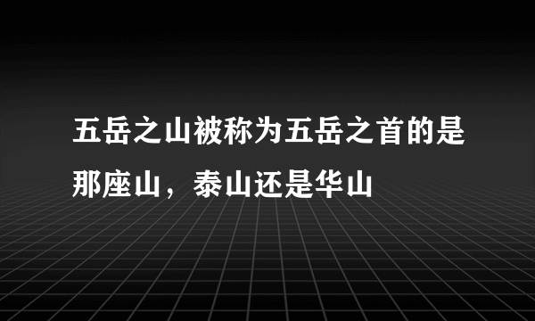 五岳之山被称为五岳之首的是那座山，泰山还是华山