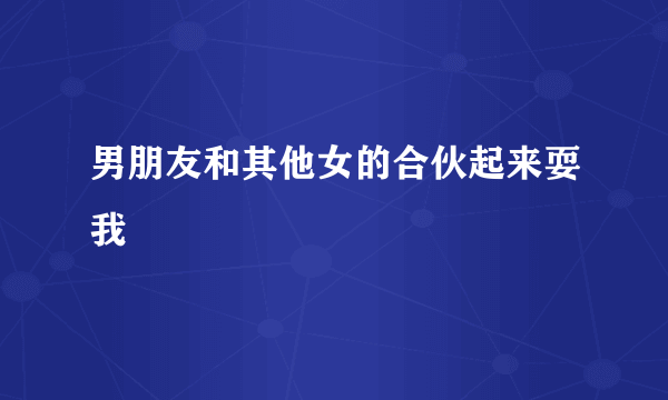 男朋友和其他女的合伙起来耍我