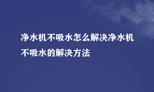 净水机不吸水怎么解决净水机不吸水的解决方法