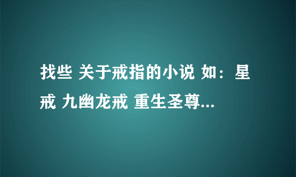 找些 关于戒指的小说 如：星戒 九幽龙戒 重生圣尊 罗灵戒 等小说（以上都看过不用发了） 谢谢