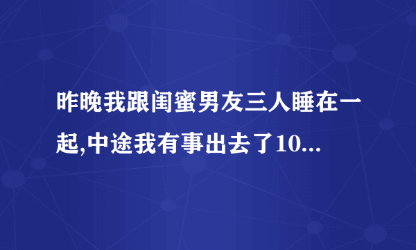 昨晚我跟闺蜜男友三人睡在一起,中途我有事出去了10分钟,我想知�