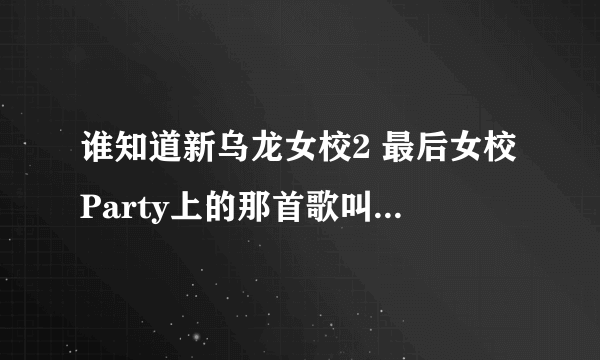 谁知道新乌龙女校2 最后女校Party上的那首歌叫什么名字吗？