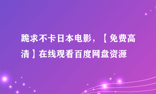 跪求不卡日本电影，【免费高清】在线观看百度网盘资源