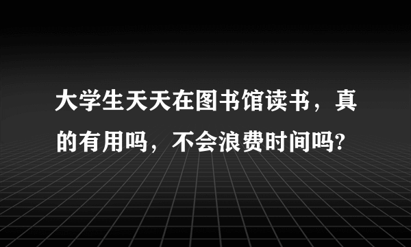 大学生天天在图书馆读书，真的有用吗，不会浪费时间吗?