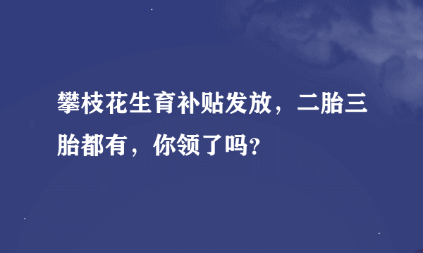 攀枝花生育补贴发放，二胎三胎都有，你领了吗？