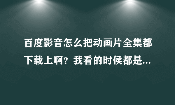 百度影音怎么把动画片全集都下载上啊？我看的时侯都是点开一集才到百度影音上~能不能一次下载上全集？