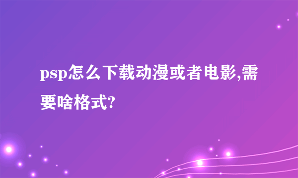 psp怎么下载动漫或者电影,需要啥格式?