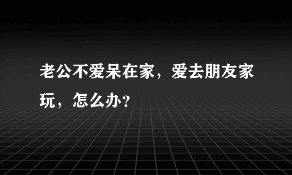 老公不爱呆在家，爱去朋友家玩，怎么办？