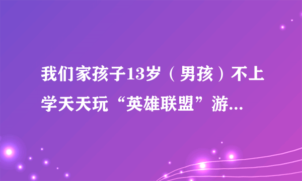 我们家孩子13岁（男孩）不上学天天玩“英雄联盟”游戏怎么办孩？