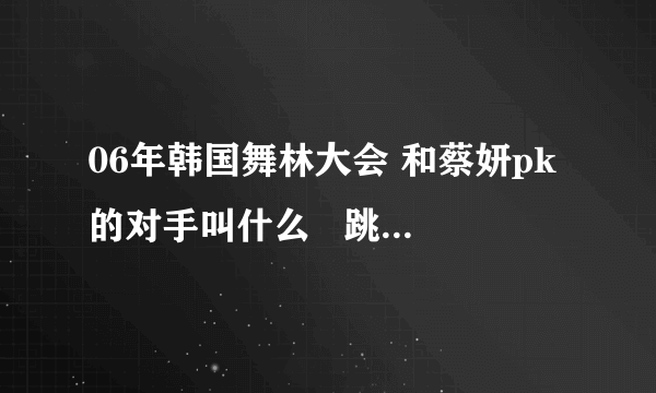 06年韩国舞林大会 和蔡妍pk的对手叫什么   跳的舞曲叫什么名字？