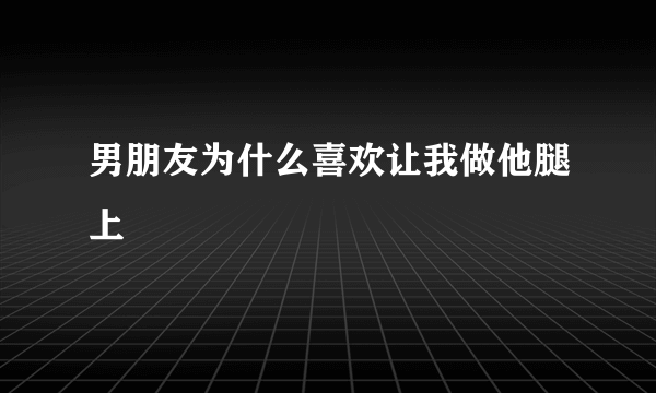 男朋友为什么喜欢让我做他腿上