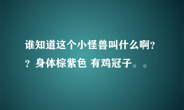 谁知道这个小怪兽叫什么啊？？身体棕紫色 有鸡冠子。。