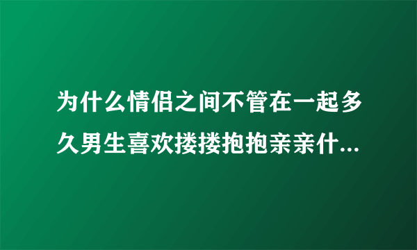 为什么情侣之间不管在一起多久男生喜欢搂搂抱抱亲亲什么的?我有点想不明白