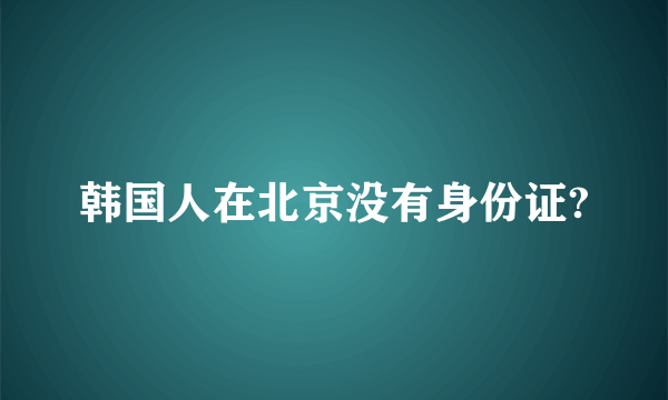 韩国人在北京没有身份证?