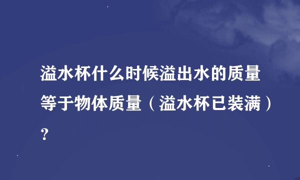 溢水杯什么时候溢出水的质量等于物体质量（溢水杯已装满）？