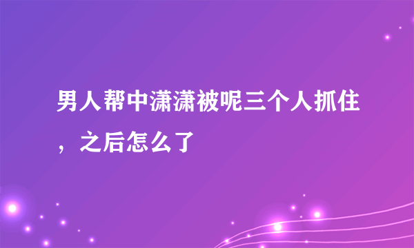 男人帮中潇潇被呢三个人抓住，之后怎么了