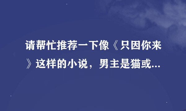 请帮忙推荐一下像《只因你来》这样的小说，男主是猫或者狐狸 被女主救了，萌萌的被当宠物了