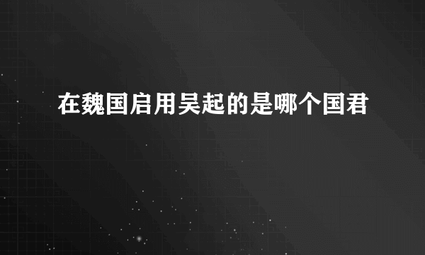 在魏国启用吴起的是哪个国君