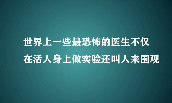 世界上一些最恐怖的医生不仅在活人身上做实验还叫人来围观