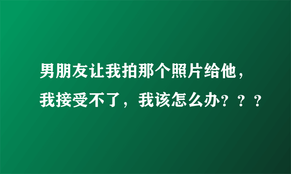 男朋友让我拍那个照片给他，我接受不了，我该怎么办？？？