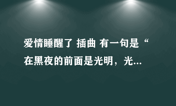 爱情睡醒了 插曲 有一句是“在黑夜的前面是光明，光明后面是阴影。” 差不多是这样的。 求歌名