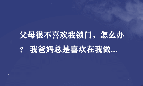 父母很不喜欢我锁门，怎么办？ 我爸妈总是喜欢在我做作业，看书等做自己事情的时候突然开