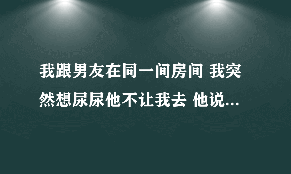 我跟男友在同一间房间 我突然想尿尿他不让我去 他说一定要撒给他看 我该怎么办