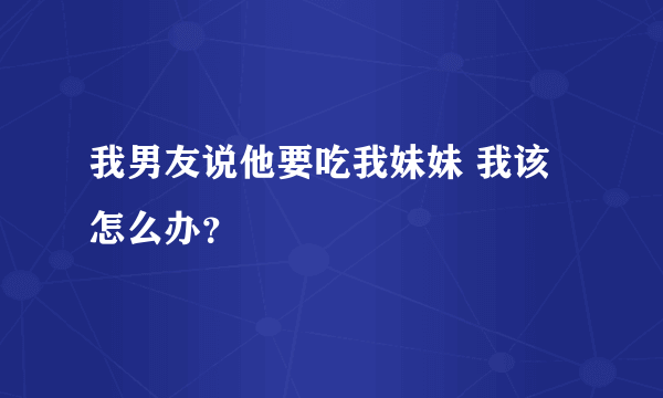 我男友说他要吃我妹妹 我该怎么办？