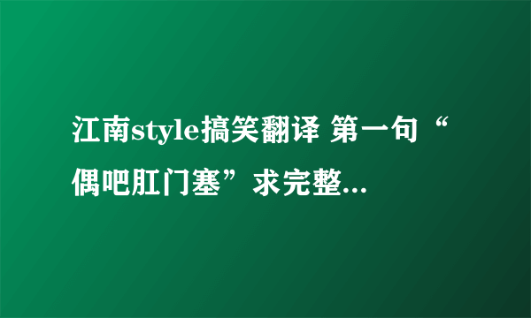 江南style搞笑翻译 第一句“偶吧肛门塞”求完整歌词 或MV