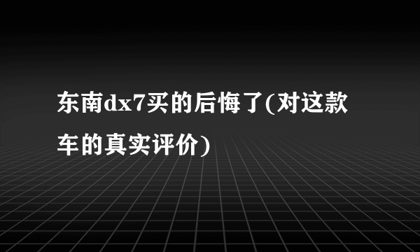 东南dx7买的后悔了(对这款车的真实评价)